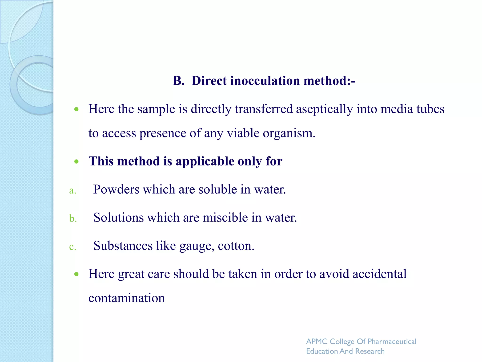 B. Direct inocculation method:-

    Here the sample is directly transferred aseptically into media tubes
     to access presence of any viable organism.

    This method is applicable only for

a.   Powders which are soluble in water.

b.   Solutions which are miscible in water.

c.   Substances like gauge, cotton.

    Here great care should be taken in order to avoid accidental
     contamination


                                              APMC College Of Pharmaceutical
                                              Education And Research
 