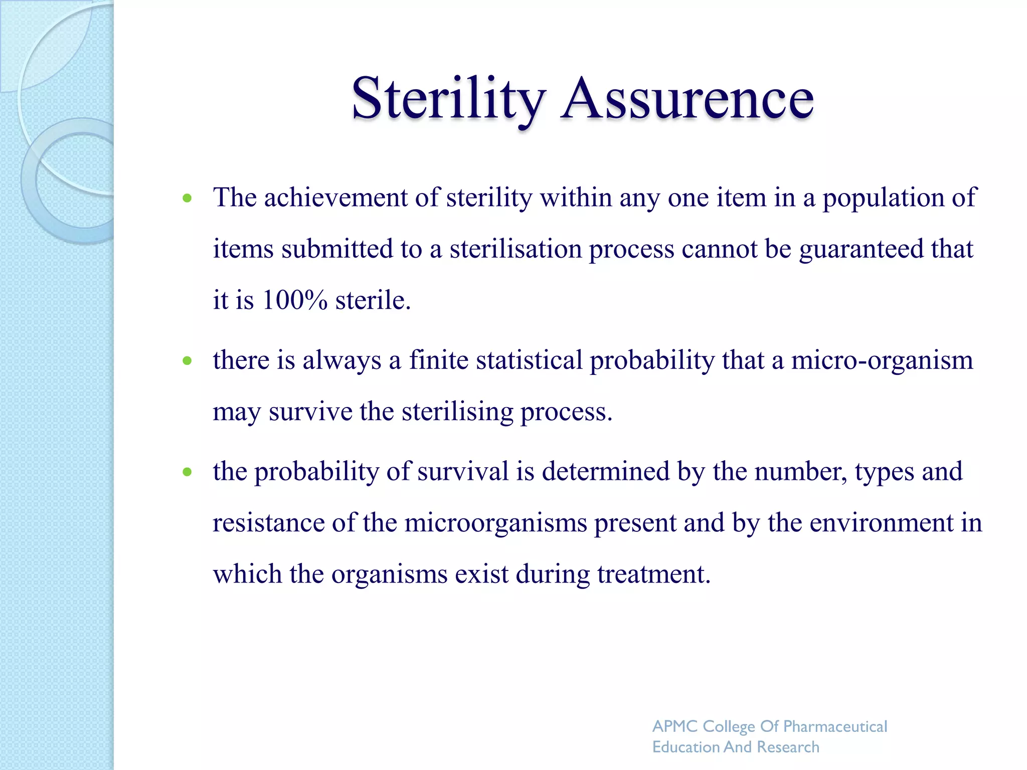 Sterility Assurence
   The achievement of sterility within any one item in a population of
    items submitted to a sterilisation process cannot be guaranteed that
    it is 100% sterile.

   there is always a finite statistical probability that a micro-organism
    may survive the sterilising process.

   the probability of survival is determined by the number, types and
    resistance of the microorganisms present and by the environment in
    which the organisms exist during treatment.




                                            APMC College Of Pharmaceutical
                                            Education And Research
 