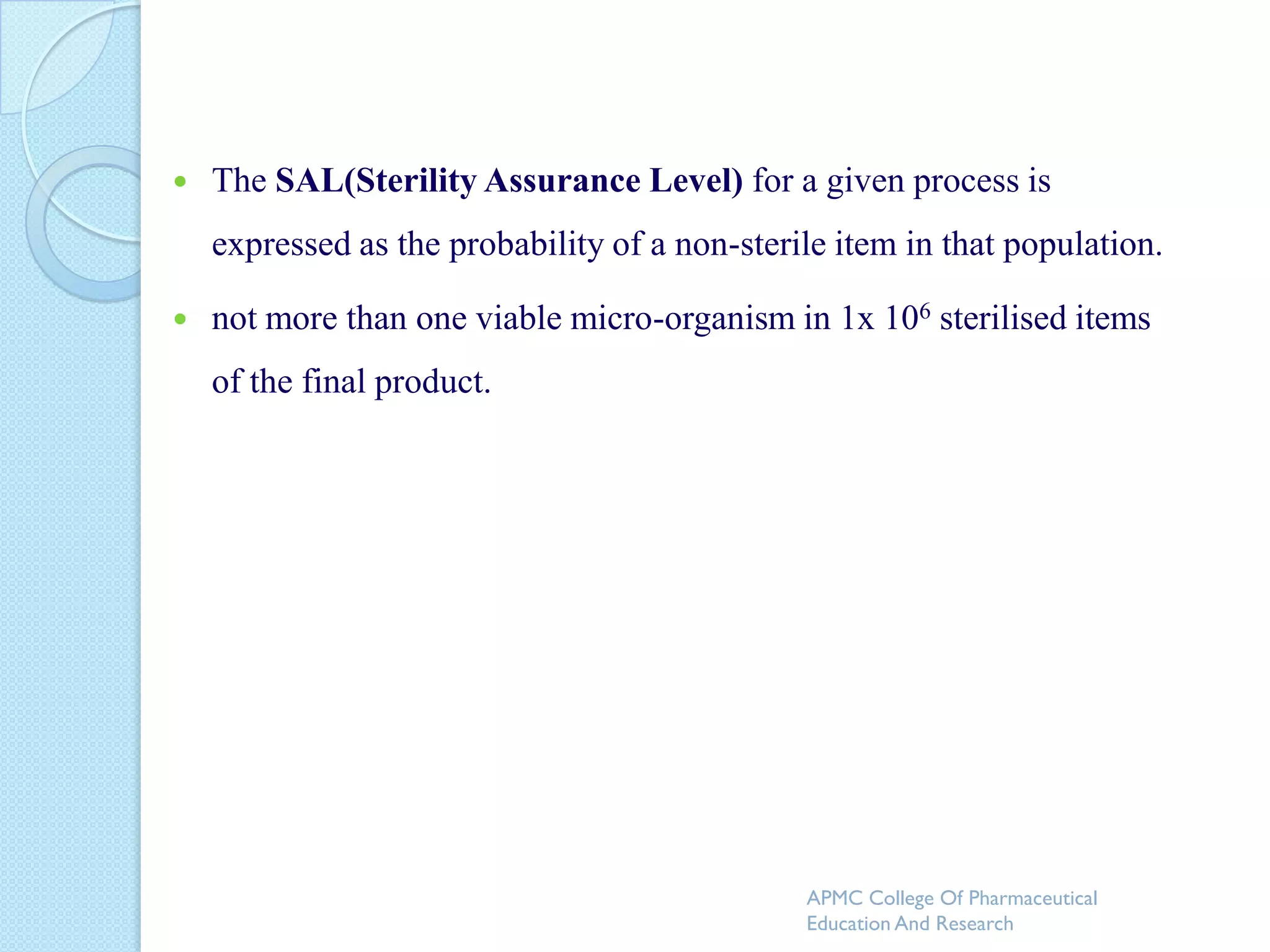    The SAL(Sterility Assurance Level) for a given process is
    expressed as the probability of a non-sterile item in that population.

   not more than one viable micro-organism in 1x 106 sterilised items
    of the final product.




                                               APMC College Of Pharmaceutical
                                               Education And Research
 