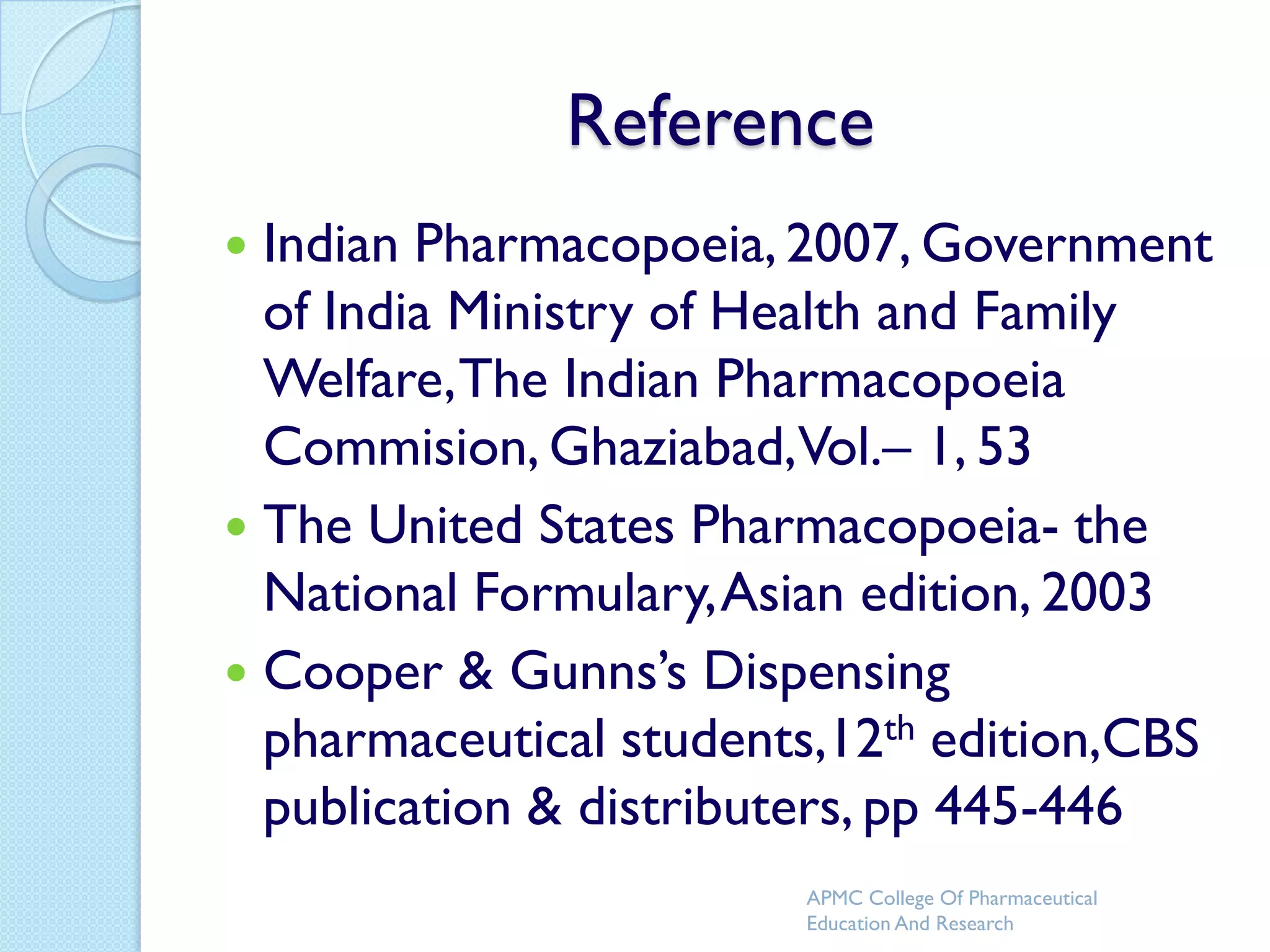 Reference
 Indian Pharmacopoeia, 2007, Government
  of India Ministry of Health and Family
  Welfare, The Indian Pharmacopoeia
  Commision, Ghaziabad,Vol.– 1, 53
 The United States Pharmacopoeia- the
  National Formulary, Asian edition, 2003
 Cooper & Gunns’s Dispensing
  pharmaceutical students,12th edition,CBS
  publication & distributers, pp 445-446
                        APMC College Of Pharmaceutical
                        Education And Research
 