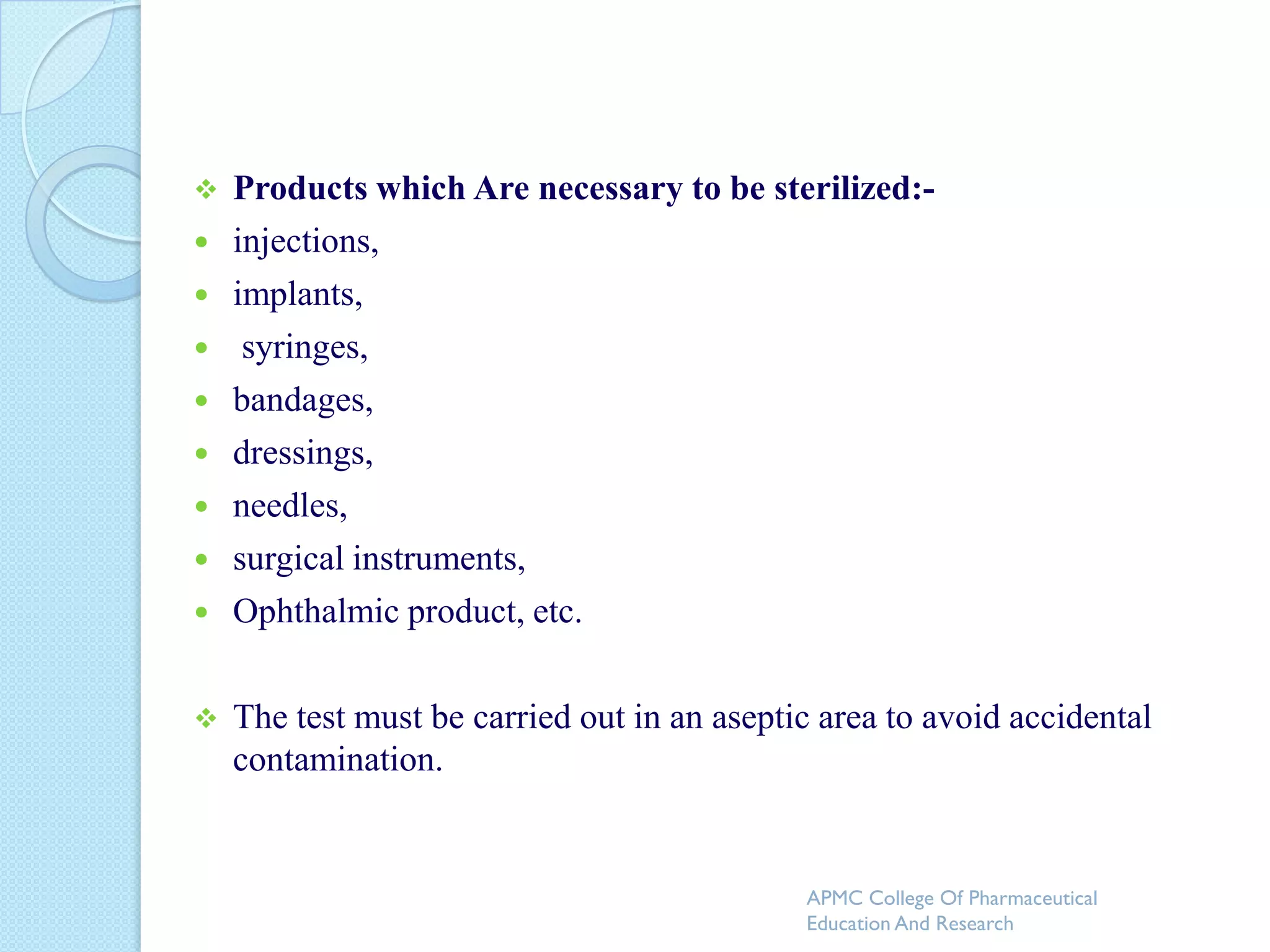    Products which Are necessary to be sterilized:-
   injections,
   implants,
    syringes,
   bandages,
   dressings,
   needles,
   surgical instruments,
   Ophthalmic product, etc.

   The test must be carried out in an aseptic area to avoid accidental
    contamination.


                                             APMC College Of Pharmaceutical
                                             Education And Research
 