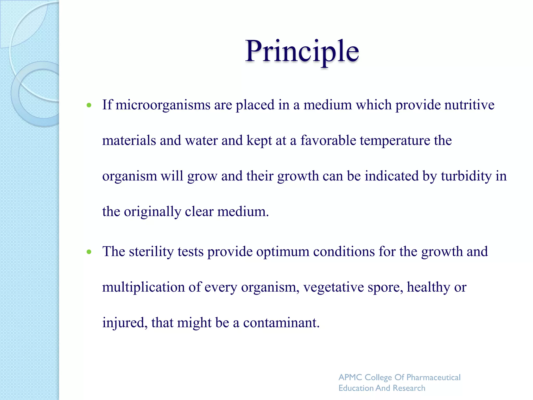 Principle
   If microorganisms are placed in a medium which provide nutritive

    materials and water and kept at a favorable temperature the

    organism will grow and their growth can be indicated by turbidity in

    the originally clear medium.

   The sterility tests provide optimum conditions for the growth and

    multiplication of every organism, vegetative spore, healthy or

    injured, that might be a contaminant.


                                            APMC College Of Pharmaceutical
                                            Education And Research
 