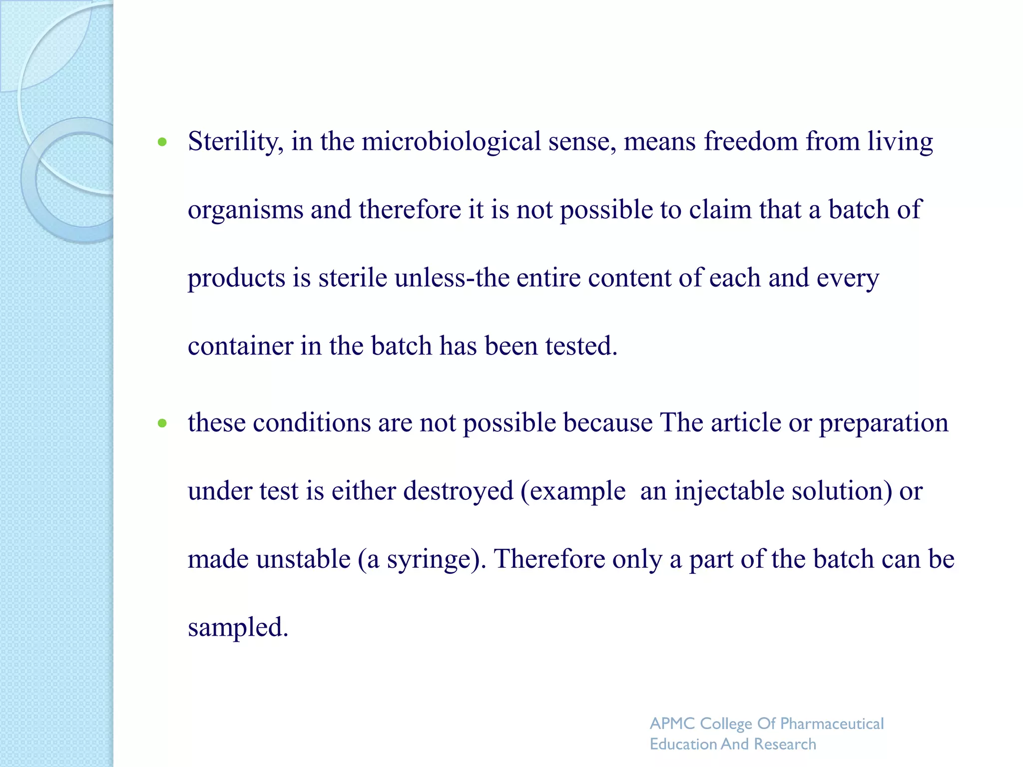    Sterility, in the microbiological sense, means freedom from living

    organisms and therefore it is not possible to claim that a batch of

    products is sterile unless-the entire content of each and every

    container in the batch has been tested.

   these conditions are not possible because The article or preparation

    under test is either destroyed (example an injectable solution) or

    made unstable (a syringe). Therefore only a part of the batch can be

    sampled.


                                              APMC College Of Pharmaceutical
                                              Education And Research
 