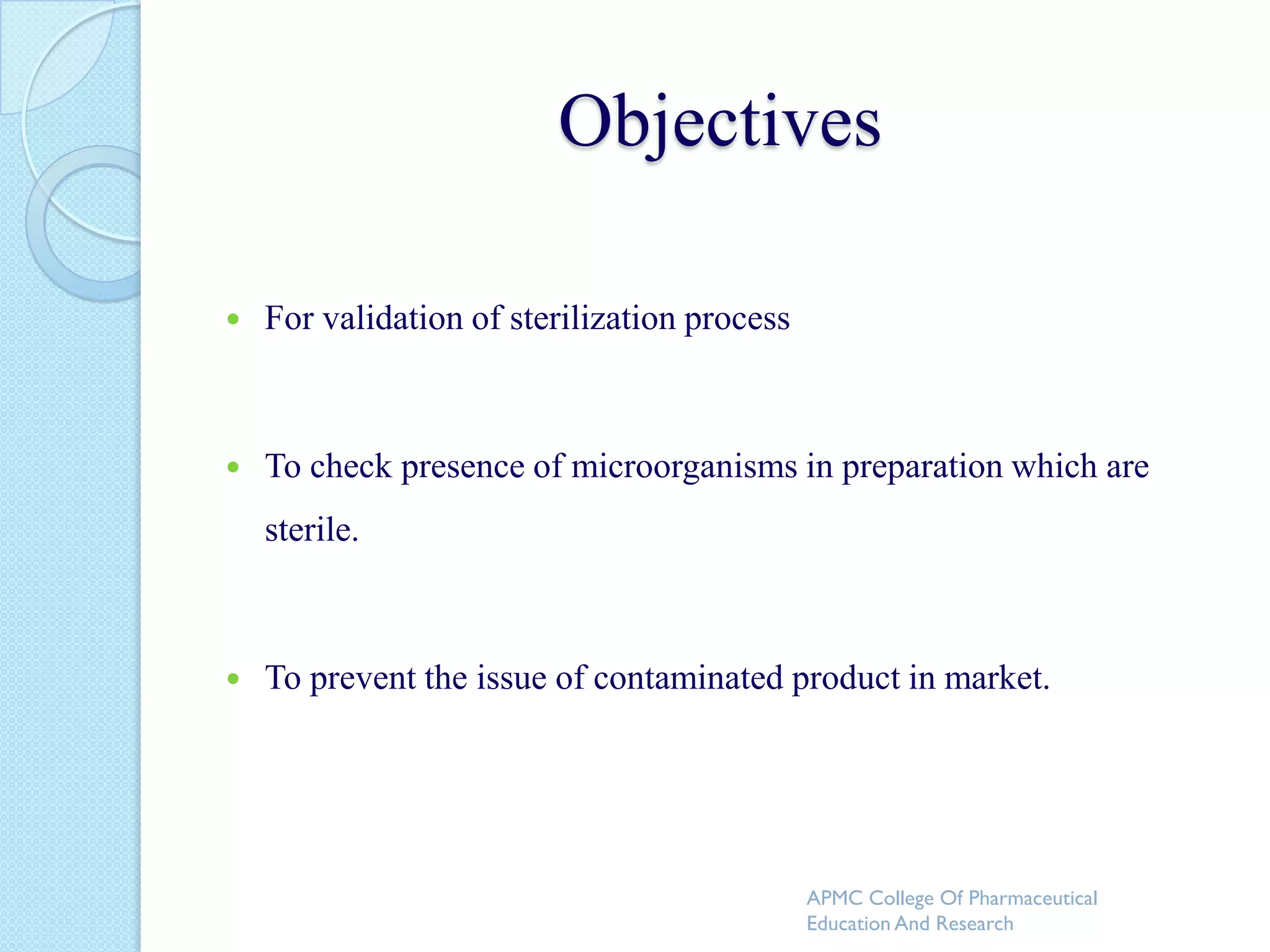 Objectives

   For validation of sterilization process



   To check presence of microorganisms in preparation which are
    sterile.



   To prevent the issue of contaminated product in market.




                                              APMC College Of Pharmaceutical
                                              Education And Research
 