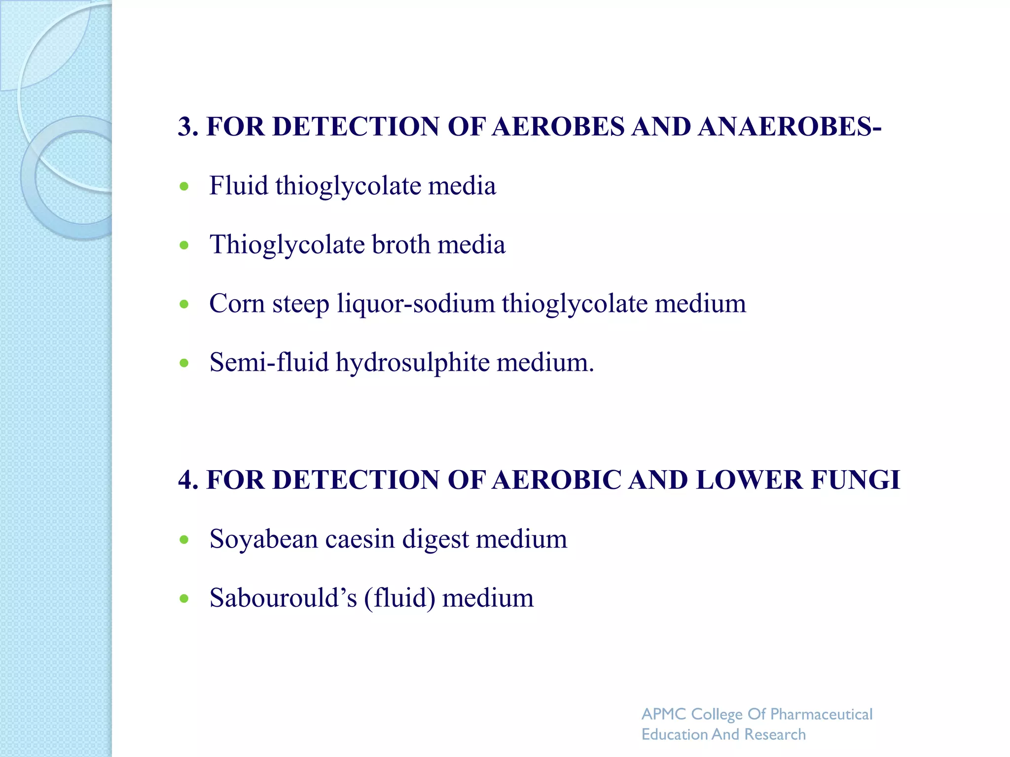 3. FOR DETECTION OF AEROBES AND ANAEROBES-

   Fluid thioglycolate media

   Thioglycolate broth media

   Corn steep liquor-sodium thioglycolate medium

   Semi-fluid hydrosulphite medium.



4. FOR DETECTION OF AEROBIC AND LOWER FUNGI

   Soyabean caesin digest medium

   Sabourould’s (fluid) medium



                                        APMC College Of Pharmaceutical
                                        Education And Research
 