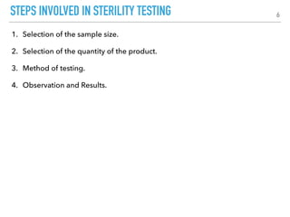 STEPS INVOLVED IN STERILITY TESTING
1. Selection of the sample size.
2. Selection of the quantity of the product.
3. Method of testing.
4. Observation and Results.
6
 