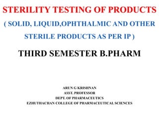 STERILITY TESTING OF PRODUCTS
( SOLID, LIQUID,OPHTHALMIC AND OTHER
STERILE PRODUCTS AS PER IP )
ARUN G KRISHNAN
ASST. PROFESSOR
DEPT. OF PHARMACEUTICS
EZHUTHACHAN COLLEGE OF PHARMACEUTICAL SCIENCES
THIRD SEMESTER B.PHARM
 