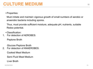 CULTURE MEDIUM
• Properties:
Must initiate and maintain vigorous growth of small numbers of aerobic or
anaerobic bacteria including spores.
Thus, must provide sufficient moisture, adequate pH, nutrients, suitable
Redox potential.
• Classification:
1. For detection of AEROBES:
Peptone Broth
Glucose Peptone Broth
2. For detection of ANAEROBES:
Cooked Meat Medium
Semi Fluid Meat Medium
Liver Broth
11
10/28/2020 11
 