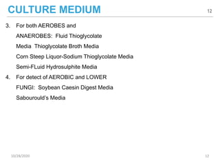 CULTURE MEDIUM
3. For both AEROBES and
ANAEROBES: Fluid Thioglycolate
Media Thioglycolate Broth Media
Corn Steep Liquor-Sodium Thioglycolate Media
Semi-FLuid Hydrosulphite Media
4. For detect of AEROBIC and LOWER
FUNGI: Soybean Caesin Digest Media
Sabourould’s Media
12
10/28/2020 12
 