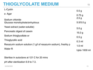 THIOGLYCOLATE MEDIUM
L-Cystin
e Agar
Sodium chloride
Glucose monohydrate/anhydrous
Yeast extract (water-soluble)
Pancreatic digest of casein
Sodium thioglycollate or
Thioglycollic acid
Resazurin sodium solution (1 g/l of resazurin sodium), freshly p
Water R
Sterilise in autoclave at 121 C for 20 mins
pH after sterilization 6.9 to 7.3.
0.5 g
0.75 g
2.5 g
5.5/5.0 g
5.0 g
15.0 g
0.5 g
0.3 ml
1.0 ml
Upto 1000 ml
13
10/28/2020 13
 