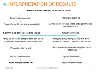 4. INTERPRETATION OF RESULTS
After incubation and during the incubation period
If growth is not observed If growth is observed
Passes the sterility test (preparation sterile) Containers are reserved and re-test is performed as
in the original test
If growth is not observed (sample passed) If growth is observed
If they are not readily distinguishable from those
growing in containers reserved in the first test
If they are readily distinguishable from those
growing in containers reserved in the first test
Preparation fails the test Second re-test is performed using twice the no.
of samples
If growth is not observed If growth is observed
Preparation passes the test Preparation fails the test
17
10/28/2020 Mr. Y. N. Gholse, PJLCP, Nagpur 17
 