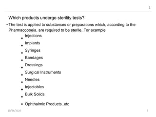 Which products undergo sterility tests?
• The test is applied to substances or preparations which, according to the
Pharmacopoeia, are required to be sterile. For example
✦
Injections
Implants
Syringes
Bandages
Dressings
Surgical Instruments
Needles
Injectables
Bulk Solids
Ophthalmic Products..etc
✦
✦
✦
✦
✦
✦
✦
✦
✦
3
10/28/2020 3
 