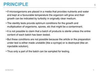 PRINCIPLE
• If microorganisms are placed in a media that provides nutrients and water
and kept at a favourable temperature the organism will grow and their
growth can be indicated by turbidity in originally clear medium.
• The sterility tests provide optimum conditions for the growth and
multiplication of organisms, spores, etc that might be a contaminant.
• It is not possible to claim that a batch of products is sterile unless the entire
content of each batch has been tested.
• But these conditions are not possible because the article or the preparation
under test is either made unstable (like a syringe) or is destroyed (like an
injectable solution).
• Thus only a part of the batch can be sampled for testing.
5
10/28/2020 5
 