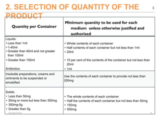 2. SELECTION OF QUANTITY OF THE
PRODUCT
Quantity per Container
Minimum quantity to be used for each
medium unless otherwise justified and
authorised
Liquids:
• Less than 1ml
• 1-40ml
• Greater than 40ml and not greater
than 100ml
• Greater than 100ml
Antibiotics
• Whole contents of each container
• Half contents of each container but not less than 1ml
• 20ml
• 10 per cent of the contents of the container but not less than
20ml
• 1ml
Insoluble preparations, creams and
ointments to be suspended or
emulsified
Use the contents of each container to provide not less than
200mg
Solids:
• Less than 50mg
• 50mg or more but less than 300mg
• 300mg-5g
• Greater than 5g
• The whole contents of each container
• Half the contents of each container but not less than 50mg
• 150mg
• 500mg
8
10/28/2020 8
 