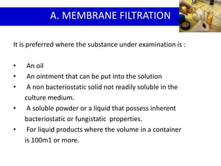 It is preferred where the substance under examination is :
• An oil
• An ointment that can be put into the solution
• A non bacteriostatic solid not readily soluble in the
culture medium.
• A soluble powder or a liquid that possess inherent
bacteriostatic or fungistatic properties.
• For liquid products where the volume in a container
is 100m1 or more.
A. MEMBRANE FILTRATION
 