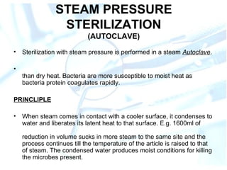 STEAM PRESSURE
STERILIZATION
(AUTOCLAVE)
• Sterilization with steam pressure is performed in a steam Autoclave.
•
than dry heat. Bacteria are more susceptible to moist heat as
bacteria protein coagulates rapidly.
PRINCLIPLE
• When steam comes in contact with a cooler surface, it condenses to
water and liberates its latent heat to that surface. E.g. 1600ml of
reduction in volume sucks in more steam to the same site and the
process continues till the temperature of the article is raised to that
of steam. The condensed water produces moist conditions for killing
the microbes present.
 