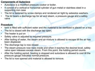 Components of Autoclave
• Autoclave is a modified pressure cooker or boiler.
• It consist of a vertical or horizontal cylinder of gun metal or stainless steel in a
supporting iron case
• The lid is fastened by screw clamps and rendered air tight by asbestos washers.
• The lid bears a discharge tap for air and steam, a pressure gauge and a safety
valve
Procedure
• tank is filled with sufficient water and the material to be sterilized is placed on a tray.
• The lid is closed with the discharge tap open.
• The heater is put on
• Safety valve is adjusted to required pressure.
• After boiling of water, the steam and air mixture is allowed to escape till the air has
been displaced.
• The discharge tap is now closed
• The steam pressure now rises inside and when it reaches the desired level, safety
valve open releases excess steam. From this point, the holding period counts.
• After the holding period, heating is stopped and autoclave is allowed to cool till the
pressure gauge indicates normal pressure.
• The lid is now opened and material is allowed to remove.
 