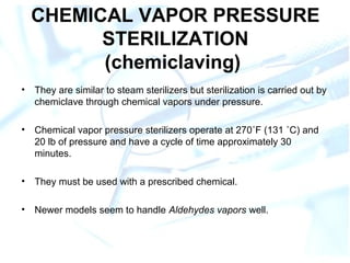 CHEMICAL VAPOR PRESSURE
STERILIZATION
(chemiclaving)
• They are similar to steam sterilizers but sterilization is carried out by
chemiclave through chemical vapors under pressure.
• Chemical vapor pressure sterilizers operate at 270˚F (131 ˚C) and
20 lb of pressure and have a cycle of time approximately 30
minutes.
• They must be used with a prescribed chemical.
• Newer models seem to handle Aldehydes vapors well.
 