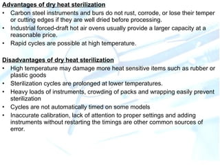 Advantages of dry heat sterilization
• Carbon steel instruments and burs do not rust, corrode, or lose their temper
or cutting edges if they are well dried before processing.
• Industrial forced-draft hot air ovens usually provide a larger capacity at a
reasonable price.
• Rapid cycles are possible at high temperature.
Disadvantages of dry heat sterilization
• High temperature may damage more heat sensitive items such as rubber or
plastic goods
• Sterilization cycles are prolonged at lower temperatures.
• Heavy loads of instruments, crowding of packs and wrapping easily prevent
sterilization
• Cycles are not automatically timed on some models
• Inaccurate calibration, lack of attention to proper settings and adding
instruments without restarting the timings are other common sources of
error.
 