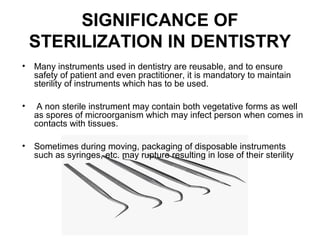 SIGNIFICANCE OF
STERILIZATION IN DENTISTRY
• Many instruments used in dentistry are reusable, and to ensure
safety of patient and even practitioner, it is mandatory to maintain
sterility of instruments which has to be used.
• A non sterile instrument may contain both vegetative forms as well
as spores of microorganism which may infect person when comes in
contacts with tissues.
• Sometimes during moving, packaging of disposable instruments
such as syringes, etc. may rupture resulting in lose of their sterility
 