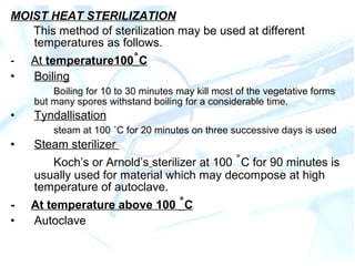 MOIST HEAT STERILIZATION
This method of sterilization may be used at different
temperatures as follows.
- At temperature100˚C
• Boiling
Boiling for 10 to 30 minutes may kill most of the vegetative forms
but many spores withstand boiling for a considerable time.
• Tyndallisation
steam at 100 ˚C for 20 minutes on three successive days is used
• Steam sterilizer
Koch’s or Arnold’s sterilizer at 100 ˚C for 90 minutes is
usually used for material which may decompose at high
temperature of autoclave.
- At temperature above 100 ˚C
• Autoclave
 
