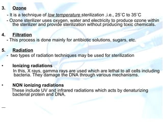 3. Ozone
- It is a technique of low temperature sterilization ,i.e., 25˚C to 35˚C
- Ozone sterilizer uses oxygen, water and electricity to produce ozone within
the sterilizer and provide sterilization without producing toxic chemicals.
4. Filtration
- This process is done mainly for antibiotic solutions, sugars, etc.
5. Radiation
- two types of radiation techniques may be used for sterilization
• Ionizing radiations
In this, X rays, gamma rays are used which are lethal to all cells including
bacteria. They damage the DNA through various mechanisms.
• NON ionizing radiations
These include UV and infrared radiations which acts by denaturizing
bacterial protein and DNA.
 