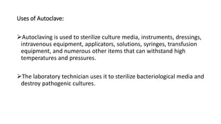 Uses of Autoclave:
Autoclaving is used to sterilize culture media, instruments, dressings,
intravenous equipment, applicators, solutions, syringes, transfusion
equipment, and numerous other items that can withstand high
temperatures and pressures.
The laboratory technician uses it to sterilize bacteriological media and
destroy pathogenic cultures.
 