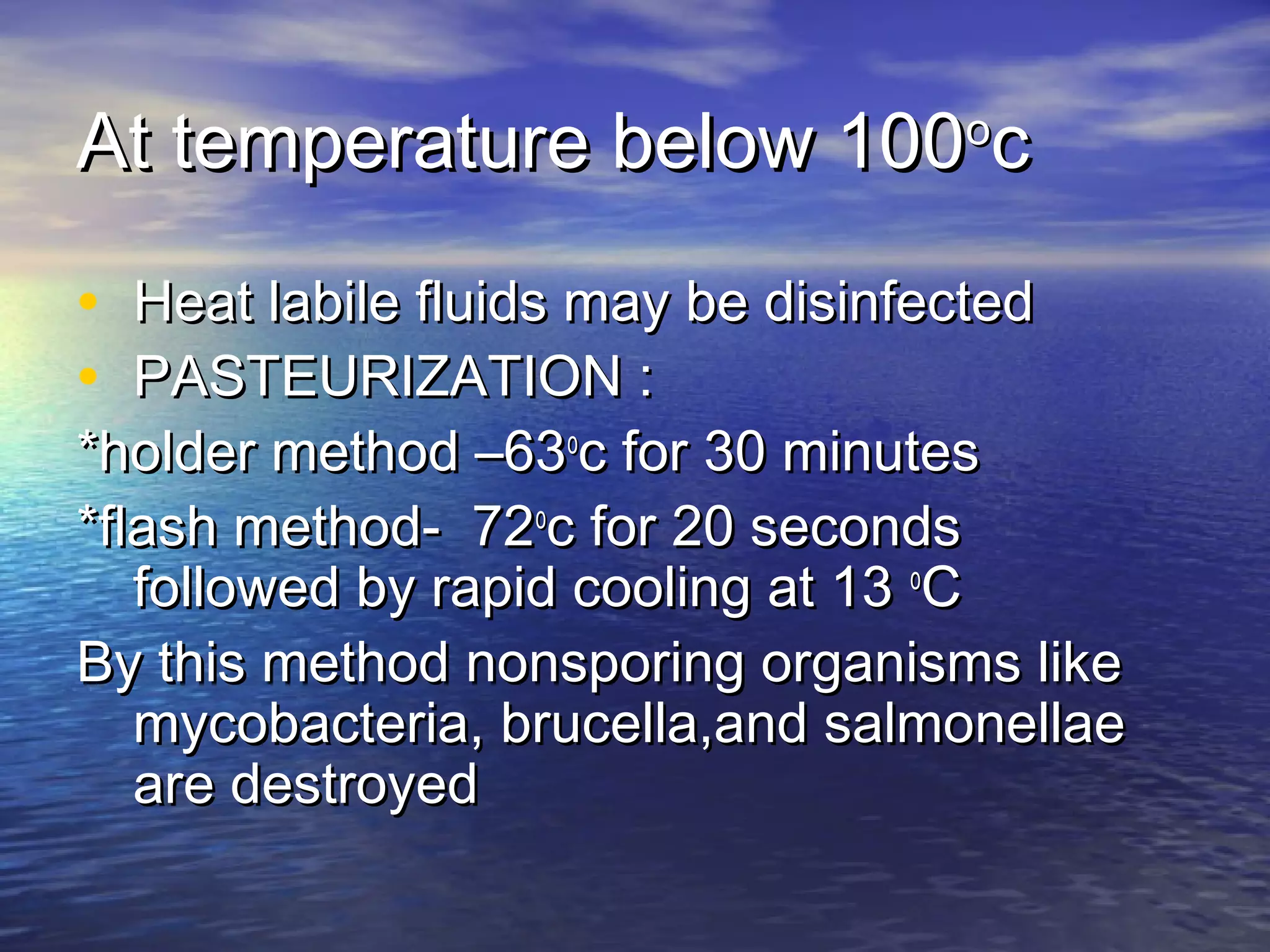 At temperature below 100At temperature below 100oo
cc
• Heat labile fluids may be disinfectedHeat labile fluids may be disinfected
• PASTEURIZATION :PASTEURIZATION :
*holder method –63*holder method –63oo
c for 30 minutesc for 30 minutes
*flash method- 72*flash method- 72oo
c for 20 secondsc for 20 seconds
followed by rapid cooling at 13followed by rapid cooling at 13 oo
CC
By this method nonsporing organisms likeBy this method nonsporing organisms like
mycobacteria, brucella,and salmonellaemycobacteria, brucella,and salmonellae
are destroyedare destroyed
 