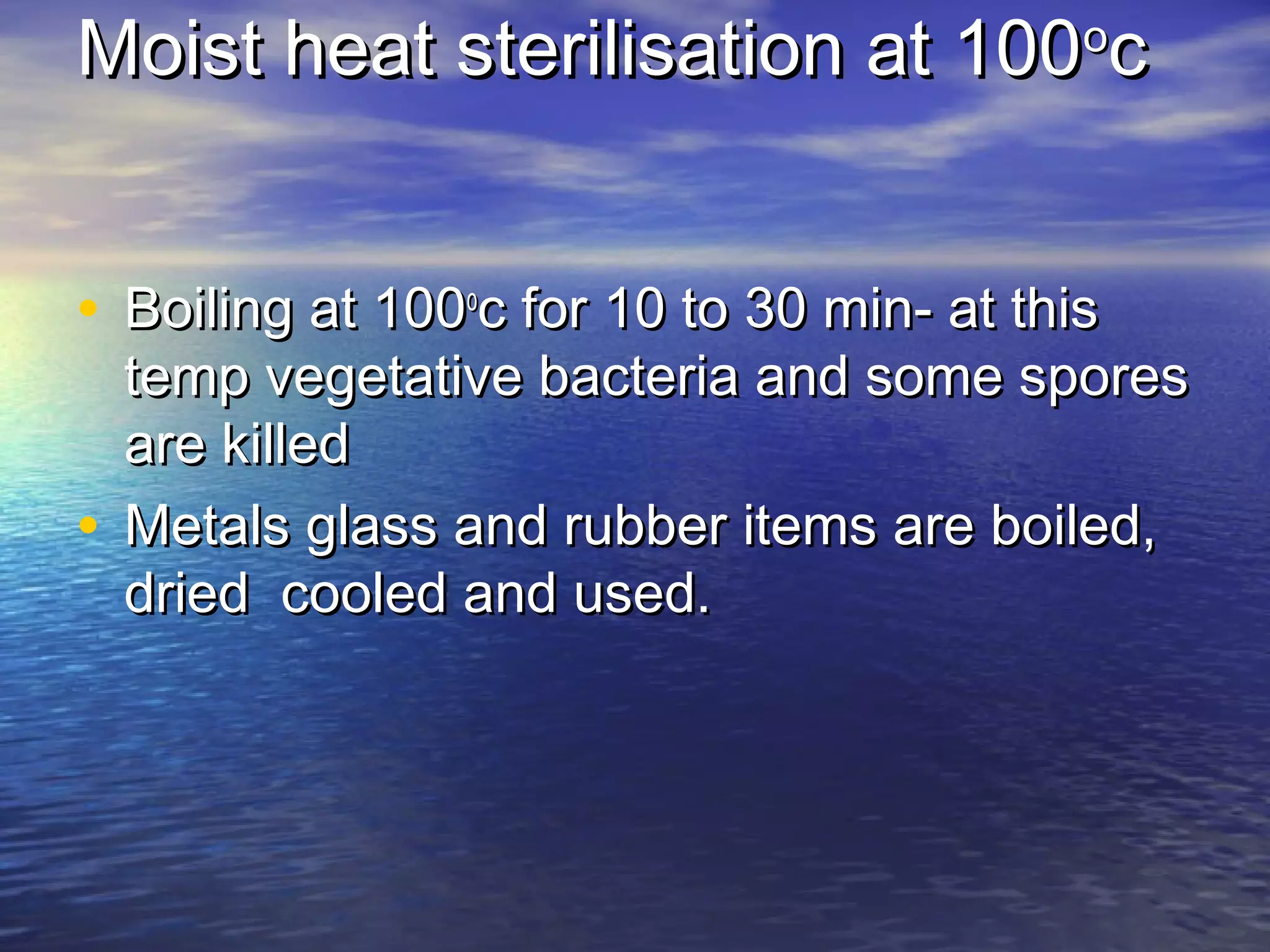 Moist heat sterilisation at 100Moist heat sterilisation at 100oo
cc
• Boiling at 100Boiling at 100oo
c for 10 to 30 min- at thisc for 10 to 30 min- at this
temp vegetative bacteria and some sporestemp vegetative bacteria and some spores
are killedare killed
• Metals glass and rubber items are boiled,Metals glass and rubber items are boiled,
dried cooled and used.dried cooled and used.
 