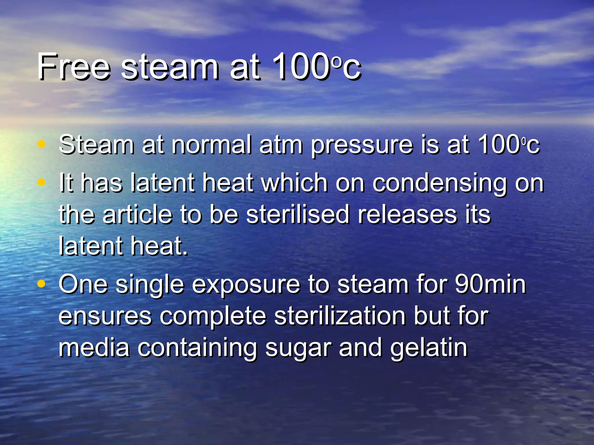 Free steam at 100Free steam at 100oo
cc
• Steam at normal atm pressure is at 100Steam at normal atm pressure is at 100oo
cc
• It has latent heat which on condensing onIt has latent heat which on condensing on
the article to be sterilised releases itsthe article to be sterilised releases its
latent heat.latent heat.
• One single exposure to steam for 90minOne single exposure to steam for 90min
ensures complete sterilization but forensures complete sterilization but for
media containing sugar and gelatinmedia containing sugar and gelatin
 