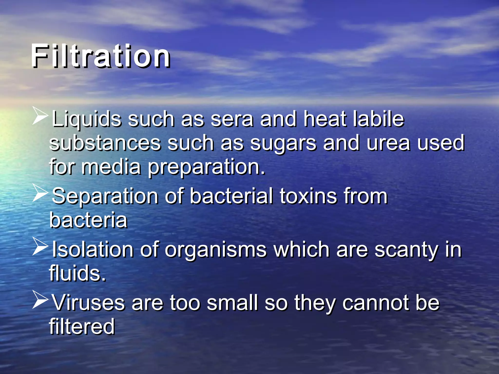 FiltrationFiltration
Liquids such as sera and heat labileLiquids such as sera and heat labile
substances such as sugars and urea usedsubstances such as sugars and urea used
for media preparation.for media preparation.
Separation of bacterial toxins fromSeparation of bacterial toxins from
bacteriabacteria
Isolation of organisms which are scanty inIsolation of organisms which are scanty in
fluids.fluids.
Viruses are too small so they cannot beViruses are too small so they cannot be
filteredfiltered
 