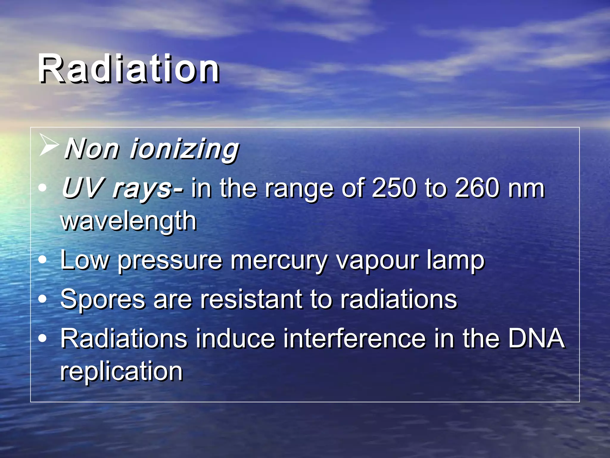 RadiationRadiation
Non ionizingNon ionizing
• UV rays-UV rays- in the range of 250 to 260 nmin the range of 250 to 260 nm
wavelengthwavelength
• Low pressure mercury vapour lampLow pressure mercury vapour lamp
• Spores are resistant to radiationsSpores are resistant to radiations
• Radiations induce interference in the DNARadiations induce interference in the DNA
replicationreplication
 