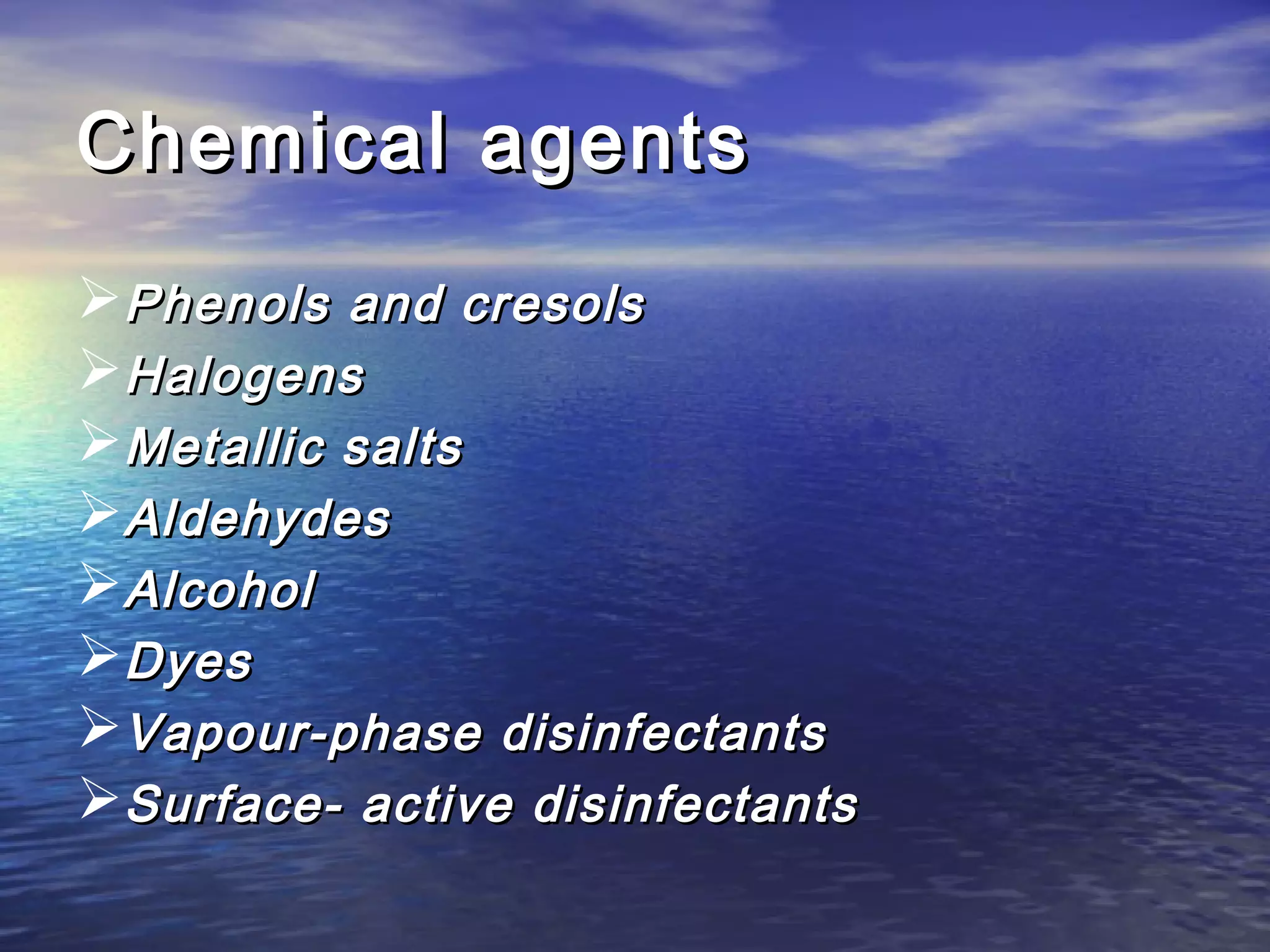 Chemical agentsChemical agents
Phenols and cresolsPhenols and cresols
HalogensHalogens
Metallic saltsMetallic salts
AldehydesAldehydes
AlcoholAlcohol
DyesDyes
Vapour-phase disinfectantsVapour-phase disinfectants
Surface- active disinfectantsSurface- active disinfectants
 