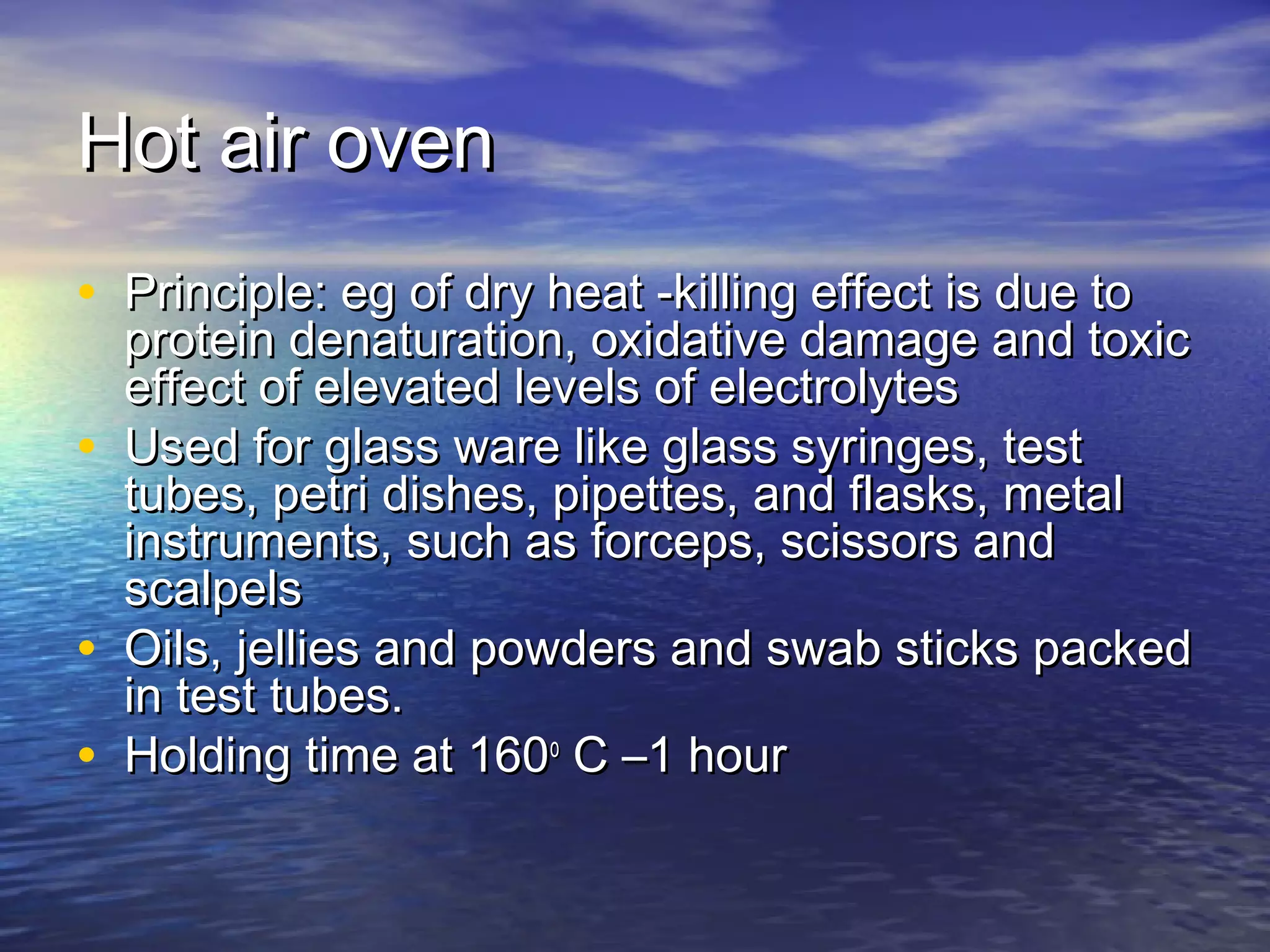 Hot air ovenHot air oven
• Principle: eg of dry heat -killing effect is due toPrinciple: eg of dry heat -killing effect is due to
protein denaturation, oxidative damage and toxicprotein denaturation, oxidative damage and toxic
effect of elevated levels of electrolyteseffect of elevated levels of electrolytes
• Used for glass ware like glass syringes, testUsed for glass ware like glass syringes, test
tubes, petri dishes, pipettes, and flasks, metaltubes, petri dishes, pipettes, and flasks, metal
instruments, such as forceps, scissors andinstruments, such as forceps, scissors and
scalpelsscalpels
• Oils, jellies and powders and swab sticks packedOils, jellies and powders and swab sticks packed
in test tubes.in test tubes.
• Holding time at 160Holding time at 160oo
C –1 hourC –1 hour
 