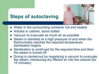 Steps of autoclaving
 Water in the surrounding container full and heated
 Articles in cabinet, doors bolted
 Vacuum to evacuate as much air as possible
 Steam is admitted at a high pressure of and when the
thermometre reaches the required temperature,
sterilisation begins
 Sterilisation is continued for the required time and then
the steam is turned off.
 Drying is carried-out by reapplying a vacuum to evacuate
the steam, introducing dry filtered air into the cabinet (for
15 minutes).
 