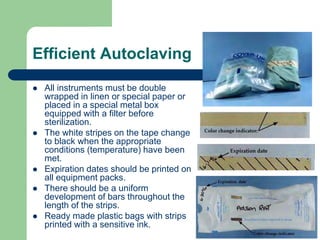Efficient Autoclaving
 All instruments must be double
wrapped in linen or special paper or
placed in a special metal box
equipped with a filter before
sterilization.
 The white stripes on the tape change
to black when the appropriate
conditions (temperature) have been
met.
 Expiration dates should be printed on
all equipment packs.
 There should be a uniform
development of bars throughout the
length of the strips.
 Ready made plastic bags with strips
printed with a sensitive ink.
 