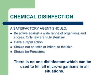 CHEMICAL DISINFECTION
A SATISFACTORY AGENT SHOULD:
 Be active against a wide range of organisms and
spores. Only few are truly sterilizer
 Have a rapid action
 Should not be toxic or irritant to the skin
 Should be Persistent
There is no one disinfectant which can be
used to kill all micro-organisms in all
situations.
 