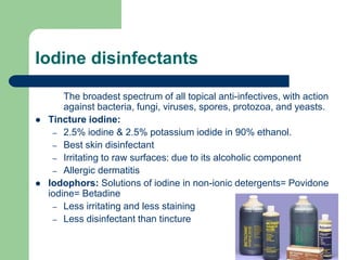Iodine disinfectants
The broadest spectrum of all topical anti-infectives, with action
against bacteria, fungi, viruses, spores, protozoa, and yeasts.
 Tincture iodine:
– 2.5% iodine & 2.5% potassium iodide in 90% ethanol.
– Best skin disinfectant
– Irritating to raw surfaces: due to its alcoholic component
– Allergic dermatitis
 Iodophors: Solutions of iodine in non-ionic detergents= Povidone
iodine= Betadine
– Less irritating and less staining
– Less disinfectant than tincture
 