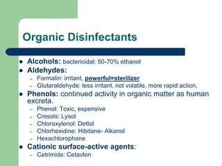 Organic Disinfectants
 Alcohols: bactericidal: 50-70% ethanol
 Aldehydes:
– Formalin: irritant, powerful=sterilizer
– Glutaraldehyde: less irritant, not volatile, more rapid action.
 Phenols: continued activity in organic matter as human
excreta.
– Phenol: Toxic, expensive
– Cresols: Lysol
– Chloroxylenol: Dettol
– Chlorhexidine: Hibitane- Alkanol
– Hexachlorophane
 Cationic surface-active agents:
– Cetrimide: Cetavlon
 