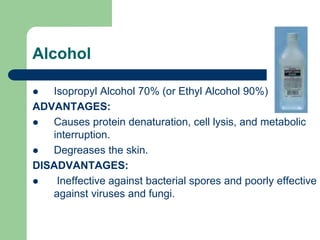 Alcohol
 Isopropyl Alcohol 70% (or Ethyl Alcohol 90%)
ADVANTAGES:
 Causes protein denaturation, cell lysis, and metabolic
interruption.
 Degreases the skin.
DISADVANTAGES:
 Ineffective against bacterial spores and poorly effective
against viruses and fungi.
 