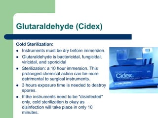 Glutaraldehyde (Cidex)
Cold Sterilization:
 Instruments must be dry before immersion.
 Glutaraldehyde is bactericidal, fungicidal,
viricidal, and sporicidal
 Sterilization: a 10 hour immersion. This
prolonged chemical action can be more
detrimental to surgical instruments.
 3 hours exposure time is needed to destroy
spores.
 If the instruments need to be "disinfected"
only, cold sterilization is okay as
disinfection will take place in only 10
minutes.
 