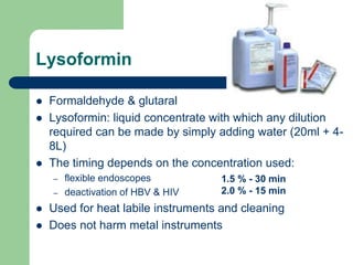 Lysoformin
 Formaldehyde & glutaral
 Lysoformin: liquid concentrate with which any dilution
required can be made by simply adding water (20ml + 4-
8L)
 The timing depends on the concentration used:
– flexible endoscopes
– deactivation of HBV & HIV
 Used for heat labile instruments and cleaning
 Does not harm metal instruments
1.5 % - 30 min
2.0 % - 15 min
 