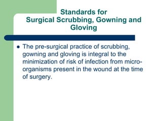Standards for
Surgical Scrubbing, Gowning and
Gloving
 The pre-surgical practice of scrubbing,
gowning and gloving is integral to the
minimization of risk of infection from micro-
organisms present in the wound at the time
of surgery.
 