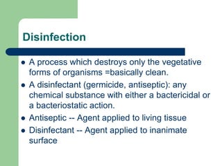 Disinfection
 A process which destroys only the vegetative
forms of organisms =basically clean.
 A disinfectant (germicide, antiseptic): any
chemical substance with either a bactericidal or
a bacteriostatic action.
 Antiseptic -- Agent applied to living tissue
 Disinfectant -- Agent applied to inanimate
surface
 