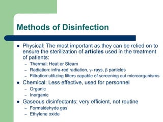 Methods of Disinfection
 Physical: The most important as they can be relied on to
ensure the sterilization of articles used in the treatment
of patients:
– Thermal: Heat or Steam
– Radiation: infra-red radiation, - rays,  particles
– Filtration:utilizing filters capable of screening out microorganisms
 Chemical: Less effective, used for personnel
– Organic
– Inorganic
 Gaseous disinfectants: very efficient, not routine
– Formaldehyde gas
– Ethylene oxide
 