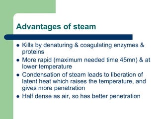 Advantages of steam
 Kills by denaturing & coagulating enzymes &
proteins
 More rapid (maximum needed time 45mn) & at
lower temperature
 Condensation of steam leads to liberation of
latent heat which raises the temperature, and
gives more penetration
 Half dense as air, so has better penetration
 