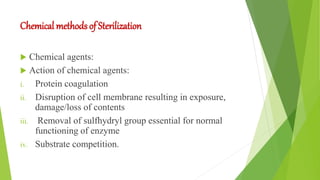 Chemical methods of Sterilization
 Chemical agents:
 Action of chemical agents:
i. Protein coagulation
ii. Disruption of cell membrane resulting in exposure,
damage/loss of contents
iii. Removal of sulfhydryl group essential for normal
functioning of enzyme
iv. Substrate competition.
 
