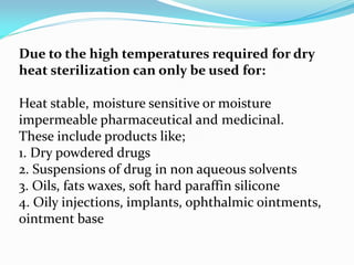 Due to the high temperatures required for dry
heat sterilization can only be used for:
Heat stable, moisture sensitive or moisture
impermeable pharmaceutical and medicinal.
These include products like;
1. Dry powdered drugs
2. Suspensions of drug in non aqueous solvents
3. Oils, fats waxes, soft hard paraffin silicone
4. Oily injections, implants, ophthalmic ointments,
ointment base
 