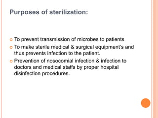 Purposes of sterilization:
 To prevent transmission of microbes to patients
 To make sterile medical & surgical equipment’s and
thus prevents infection to the patient.
 Prevention of nosocomial infection & infection to
doctors and medical staffs by proper hospital
disinfection procedures.
 