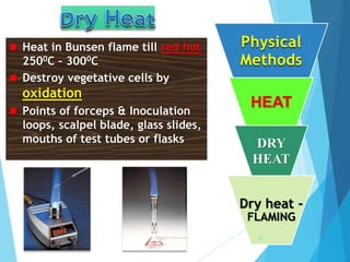  Heat in Bunsen flame till red hot
2500C – 3000C
 Destroy vegetative cells by
oxidation
 Points of forceps & Inoculation
loops, scalpel blade, glass slides,
mouths of test tubes or flasks
Physical
Methods
HEAT
DRY
HEAT
Dry heat -
FLAMING
13
 